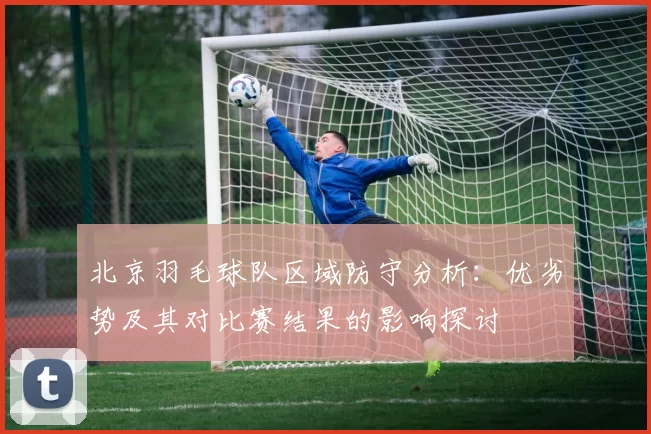 北京羽毛球队区域防守分析：优劣势及其对比赛结果的影响探讨