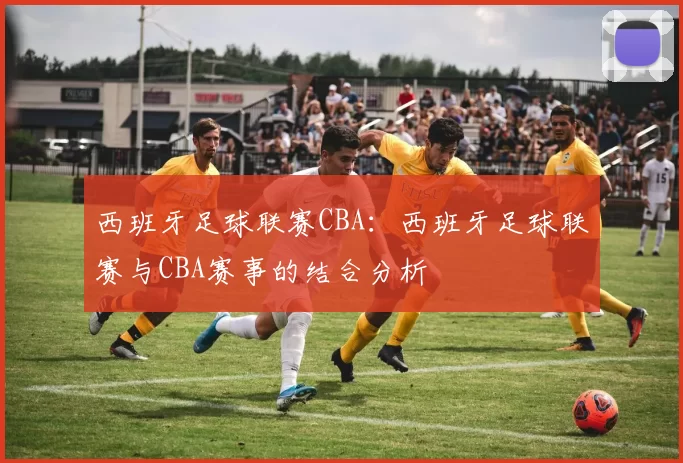 西班牙足球联赛CBA：西班牙足球联赛与CBA赛事的结合分析