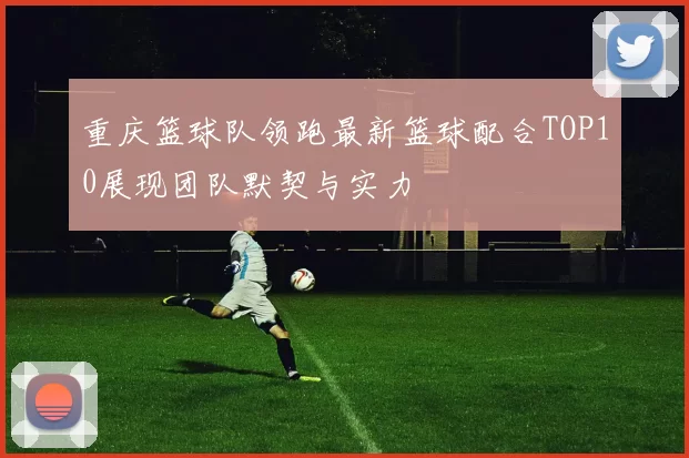 重庆篮球队领跑最新篮球配合TOP10展现团队默契与实力