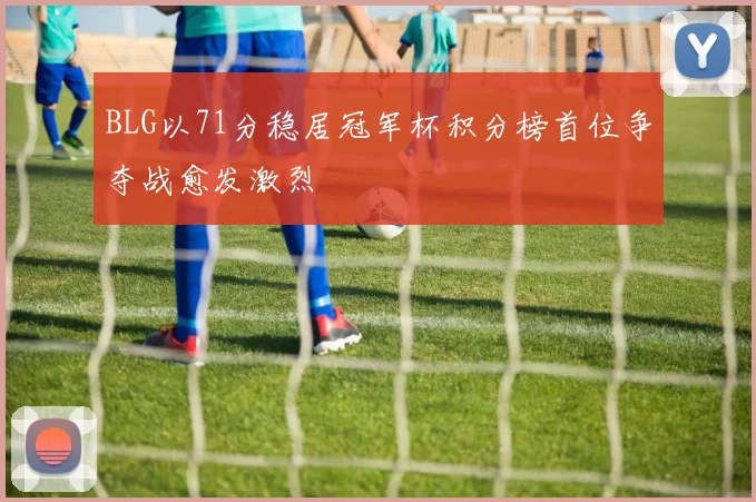 BLG以71分稳居冠军杯积分榜首位争夺战愈发激烈