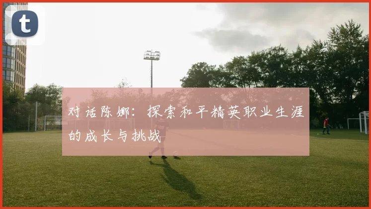 对话陈娜：探索和平精英职业生涯的成长与挑战