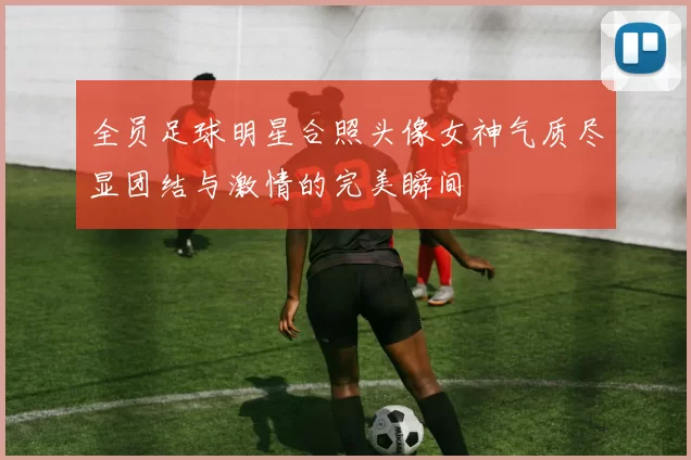 全员足球明星合照头像女神气质尽显团结与激情的完美瞬间