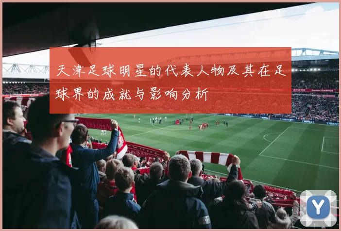 天津足球明星的代表人物及其在足球界的成就与影响分析
