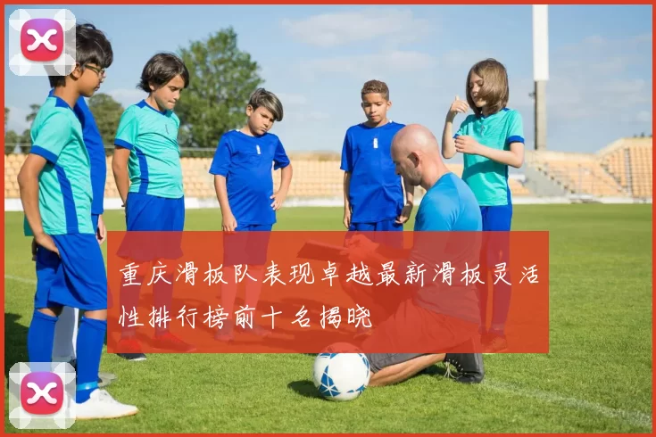 重庆滑板队表现卓越最新滑板灵活性排行榜前十名揭晓