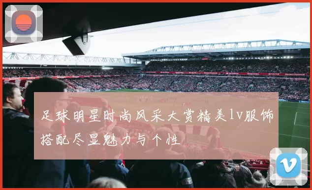 足球明星时尚风采大赏精美lv服饰搭配尽显魅力与个性