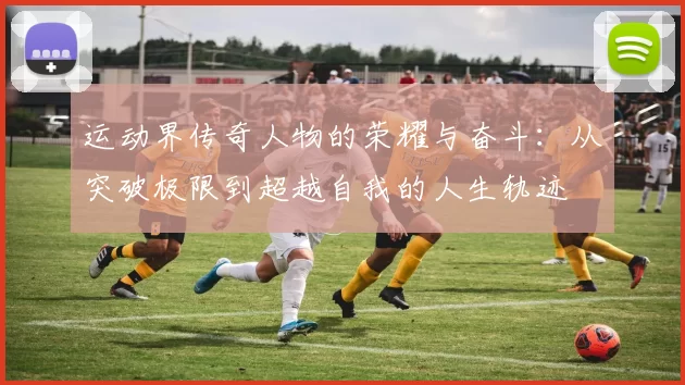 运动界传奇人物的荣耀与奋斗：从突破极限到超越自我的人生轨迹
