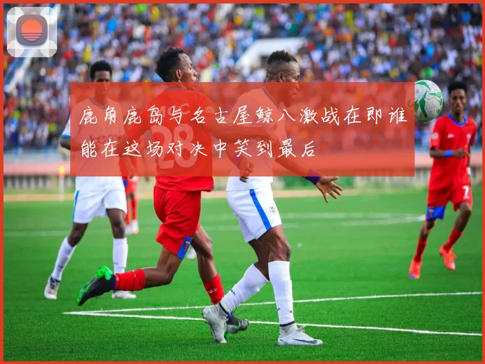 鹿角鹿岛与名古屋鲸八激战在即谁能在这场对决中笑到最后