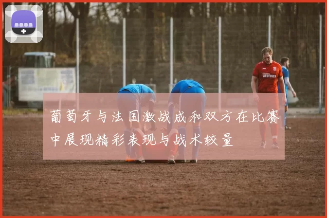 葡萄牙与法国激战成和双方在比赛中展现精彩表现与战术较量