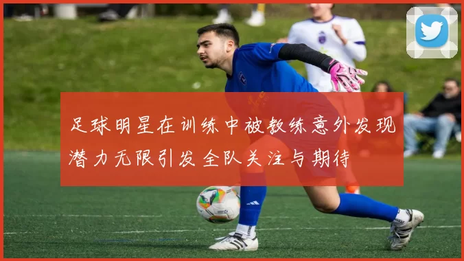 足球明星在训练中被教练意外发现潜力无限引发全队关注与期待