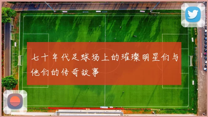 七十年代足球场上的璀璨明星们与他们的传奇故事