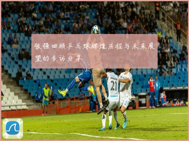 张强回顾乒乓球辉煌历程与未来展望的专访分享