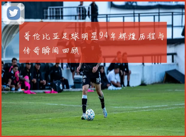 哥伦比亚足球明星94年辉煌历程与传奇瞬间回顾