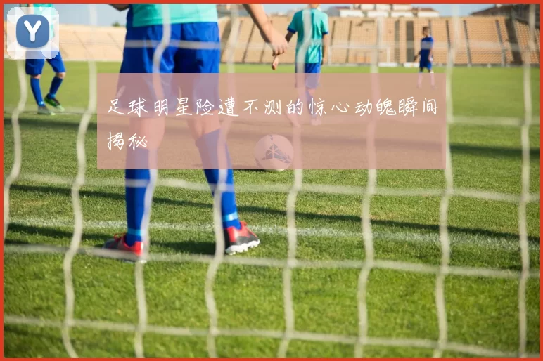 足球明星险遭不测的惊心动魄瞬间揭秘
