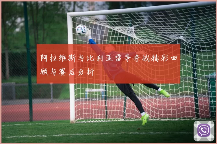 阿拉维斯与比利亚雷争夺战精彩回顾与赛后分析