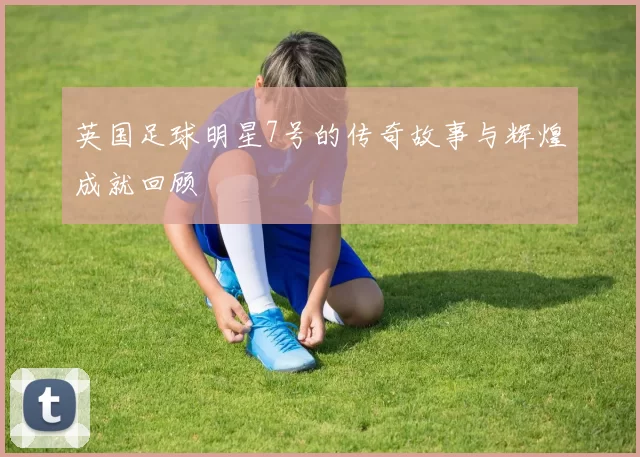 英国足球明星7号的传奇故事与辉煌成就回顾