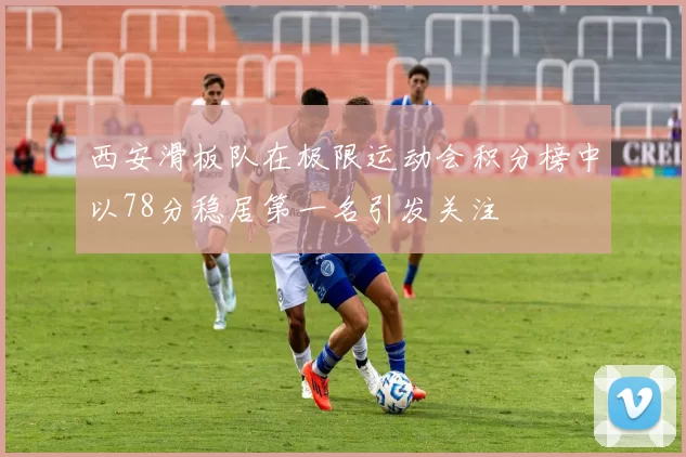 西安滑板队在极限运动会积分榜中以78分稳居第一名引发关注