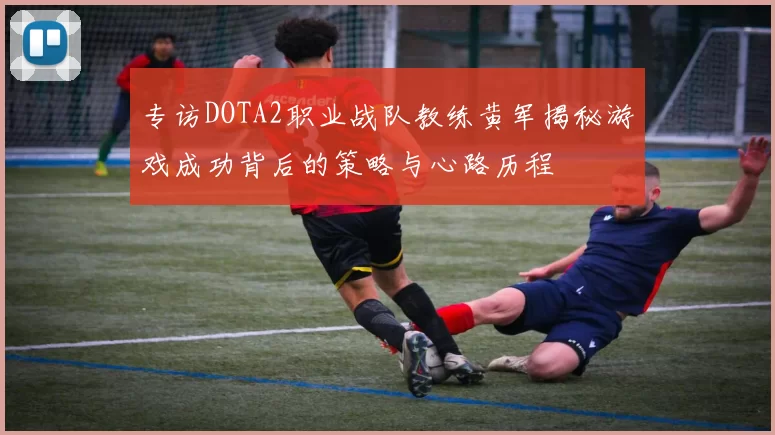 专访DOTA2职业战队教练黄军揭秘游戏成功背后的策略与心路历程
