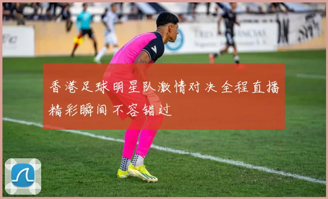 香港足球明星队激情对决全程直播精彩瞬间不容错过