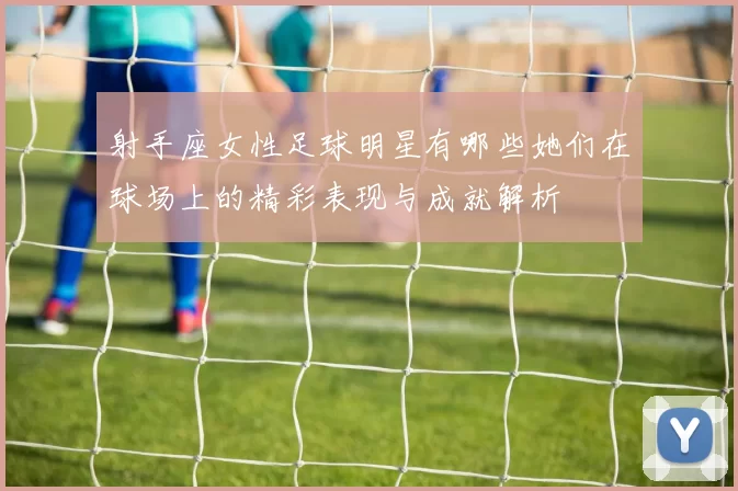 射手座女性足球明星有哪些她们在球场上的精彩表现与成就解析