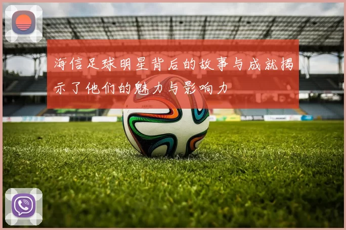 海信足球明星背后的故事与成就揭示了他们的魅力与影响力