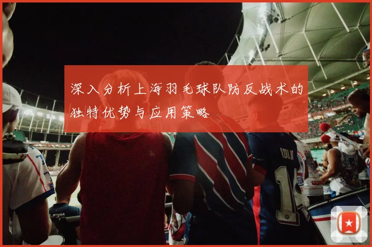 深入分析上海羽毛球队防反战术的独特优势与应用策略