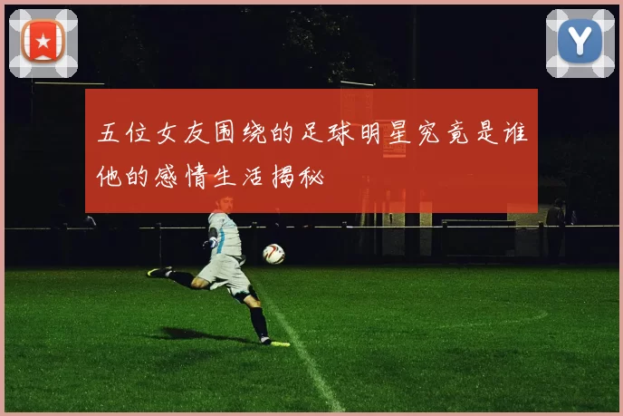 五位女友围绕的足球明星究竟是谁他的感情生活揭秘