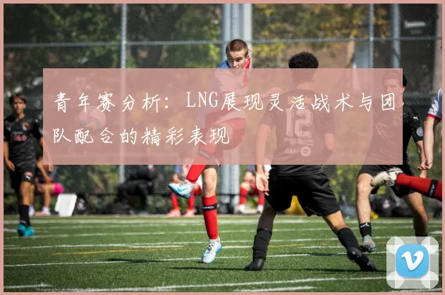 青年赛分析：LNG展现灵活战术与团队配合的精彩表现